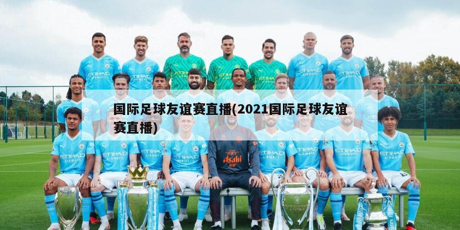 国际足球友谊赛直播(2021国际足球友谊赛直播)