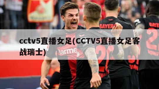 cctv5直播女足(CCTV5直播女足客战瑞士)