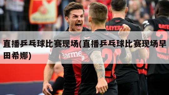 直播乒乓球比赛现场(直播乒乓球比赛现场早田希娜)
