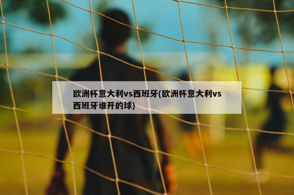 欧洲杯意大利vs西班牙(欧洲杯意大利vs西班牙谁开的球)