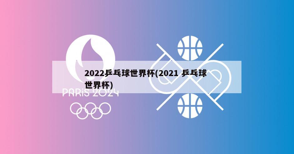 2022乒乓球世界杯(2021 乒乓球 世界杯)