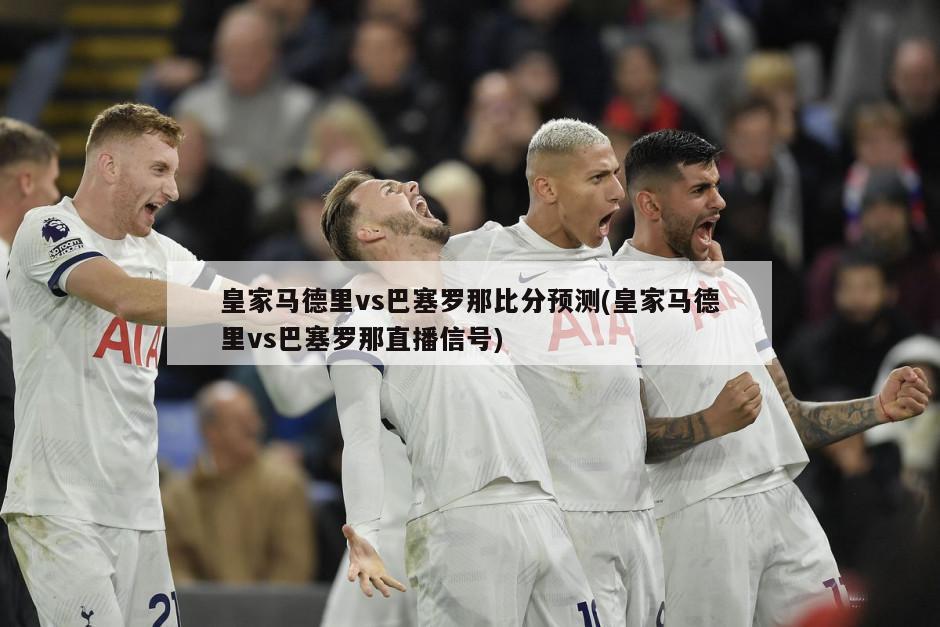 皇家马德里vs巴塞罗那比分预测(皇家马德里vs巴塞罗那直播信号)