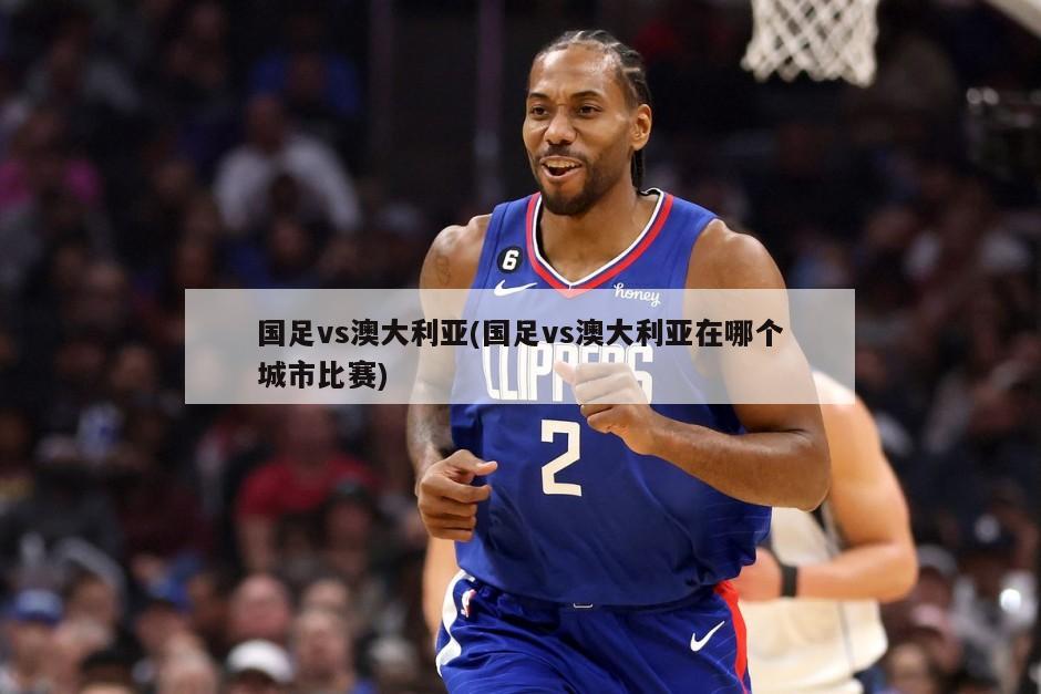 国足vs澳大利亚(国足vs澳大利亚在哪个城市比赛)
