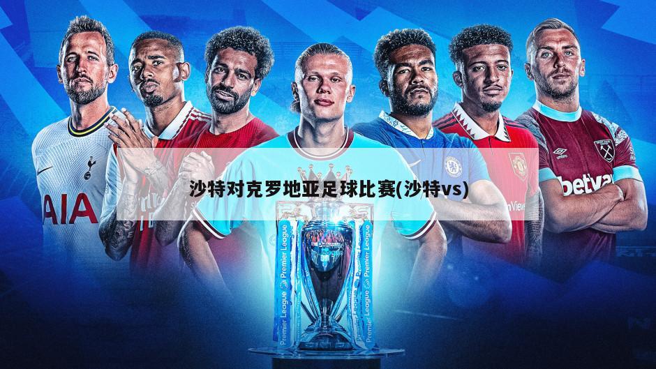 沙特对克罗地亚足球比赛(沙特vs)