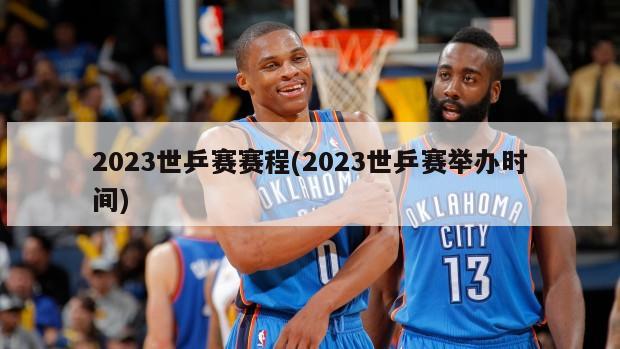 2023世乒赛赛程(2023世乒赛举办时间)
