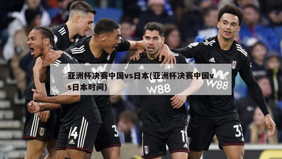 亚洲杯决赛中国vs日本(亚洲杯决赛中国vs日本时间)