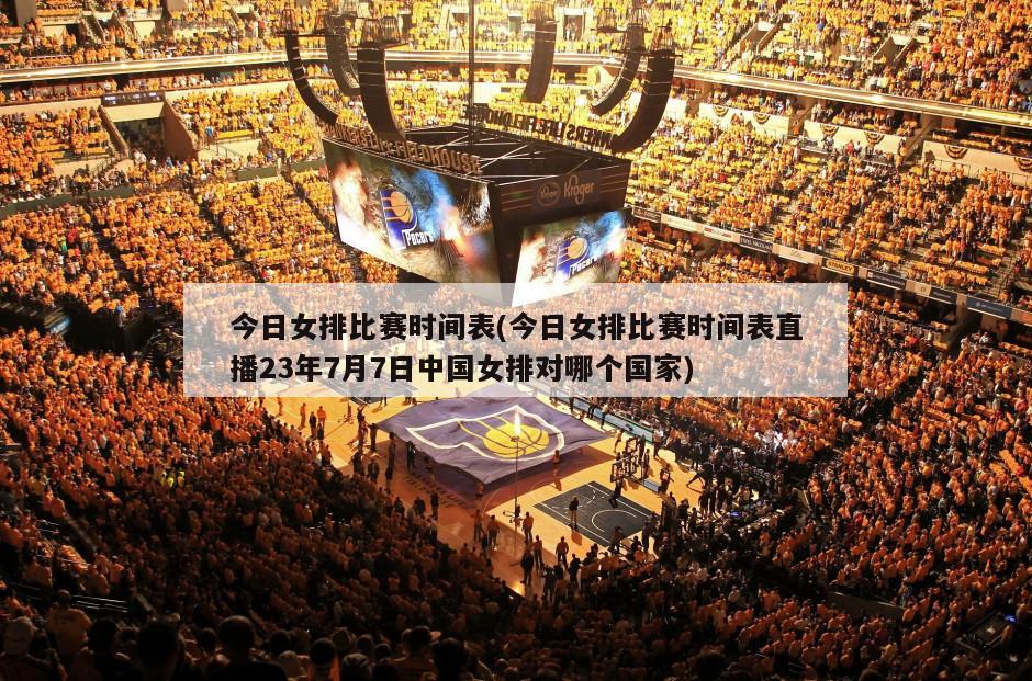 今日女排比赛时间表(今日女排比赛时间表直播23年7月7日中国女排对哪个国家)