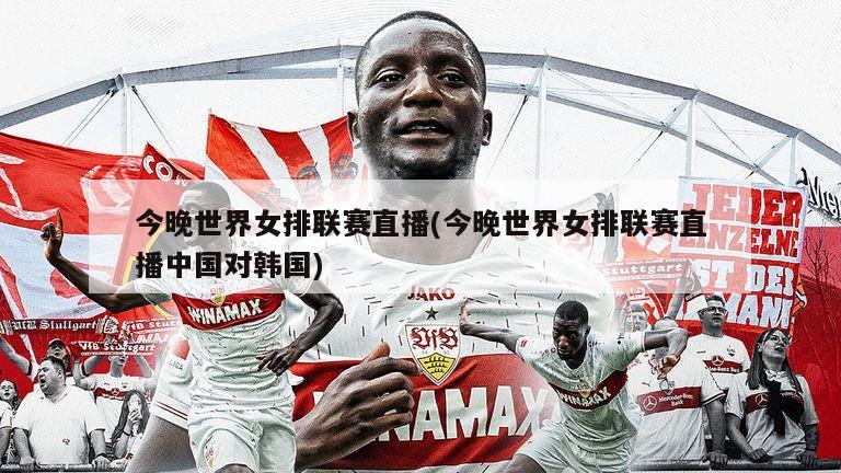 今晚世界女排联赛直播(今晚世界女排联赛直播中国对韩国)