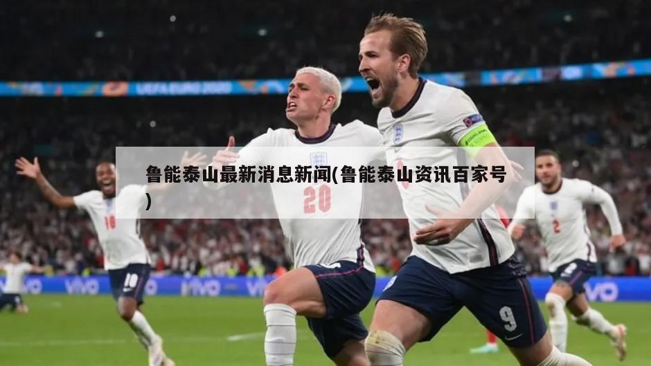 鲁能泰山最新消息新闻(鲁能泰山资讯百家号)
