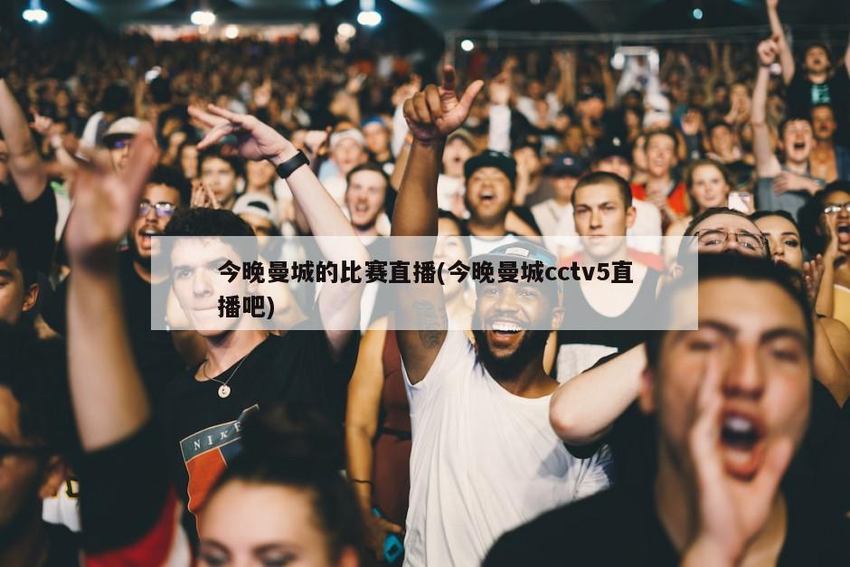 今晚曼城的比赛直播(今晚曼城cctv5直播吧)