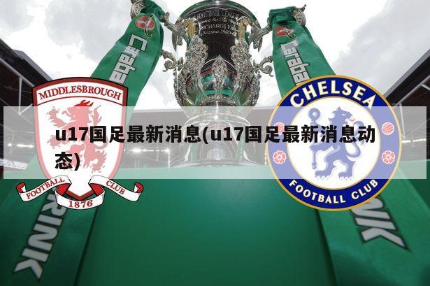 u17国足最新消息(u17国足最新消息动态)