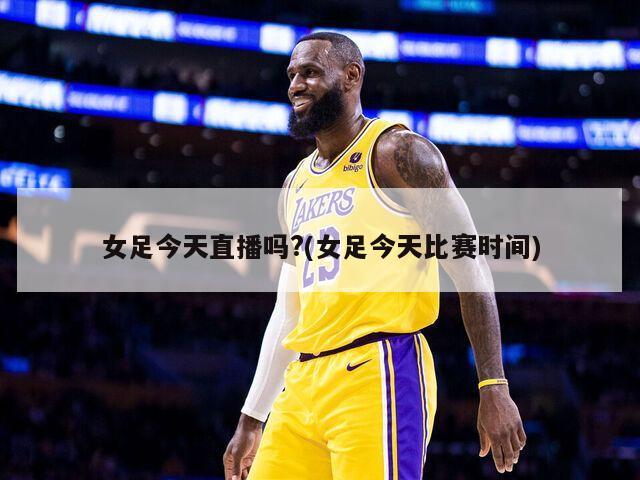 女足今天直播吗?(女足今天比赛时间)