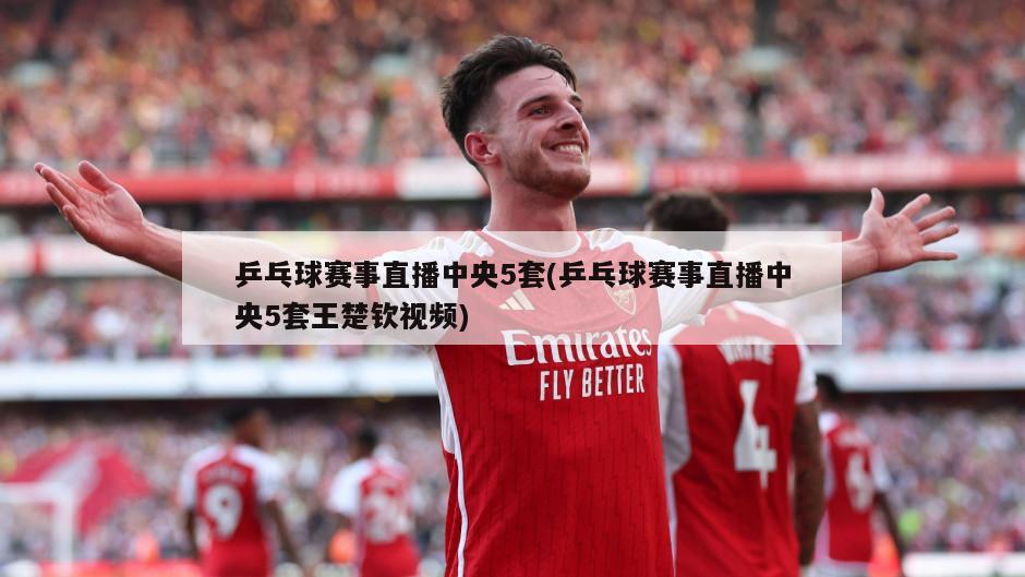 乒乓球赛事直播中央5套(乒乓球赛事直播中央5套王楚钦视频)